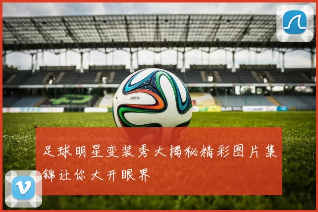 足球明星变装秀大揭秘精彩图片集锦让你大开眼界