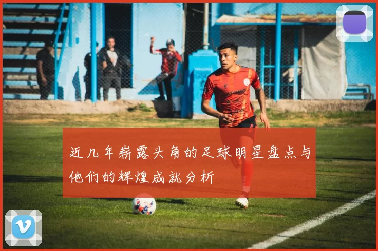 近几年崭露头角的足球明星盘点与他们的辉煌成就分析