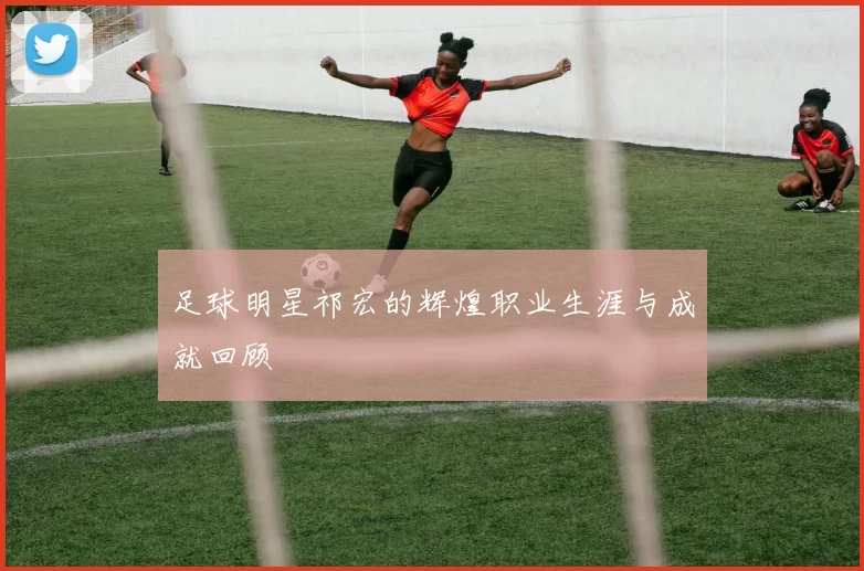 足球明星祁宏的辉煌职业生涯与成就回顾