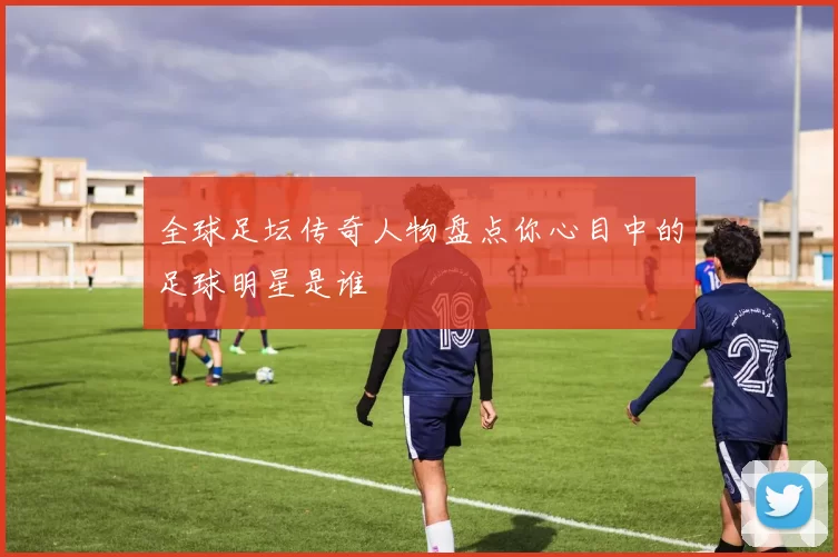 全球足坛传奇人物盘点你心目中的足球明星是谁