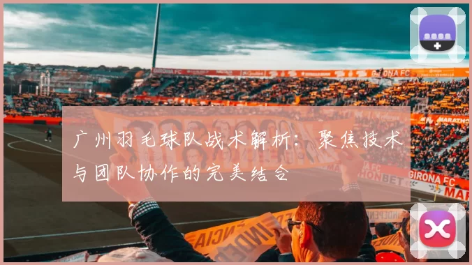 广州羽毛球队战术解析：聚焦技术与团队协作的完美结合