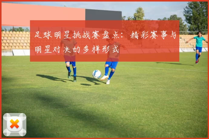 足球明星挑战赛盘点：精彩赛事与明星对决的多样形式