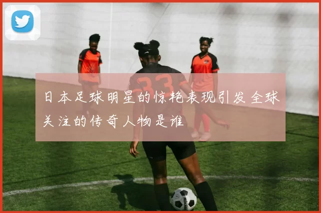 日本足球明星的惊艳表现引发全球关注的传奇人物是谁