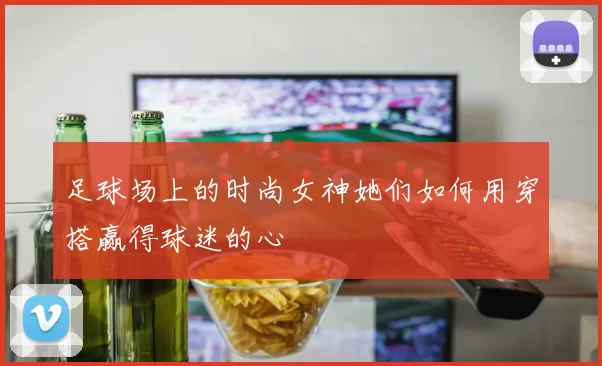 足球场上的时尚女神她们如何用穿搭赢得球迷的心
