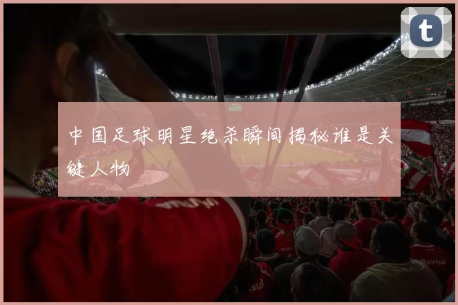 中国足球明星绝杀瞬间揭秘谁是关键人物