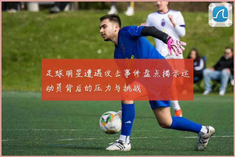 足球明星遭遇攻击事件盘点揭示运动员背后的压力与挑战