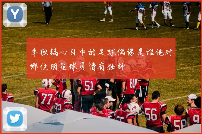 李敏镐心目中的足球偶像是谁他对哪位明星球员情有独钟