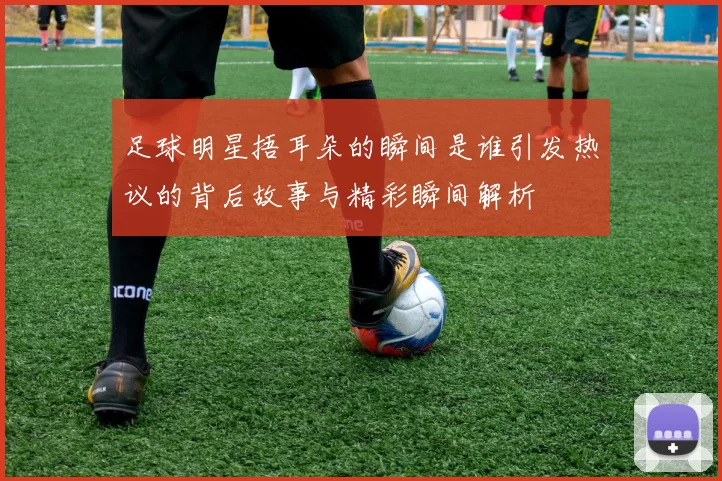 足球明星捂耳朵的瞬间是谁引发热议的背后故事与精彩瞬间解析