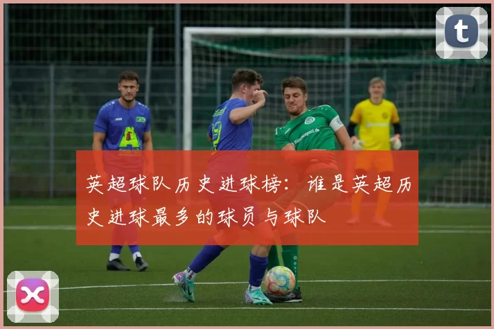 英超球队历史进球榜：谁是英超历史进球最多的球员与球队