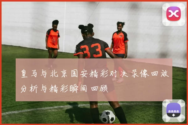 皇马与北京国安精彩对决录像回放分析与精彩瞬间回顾
