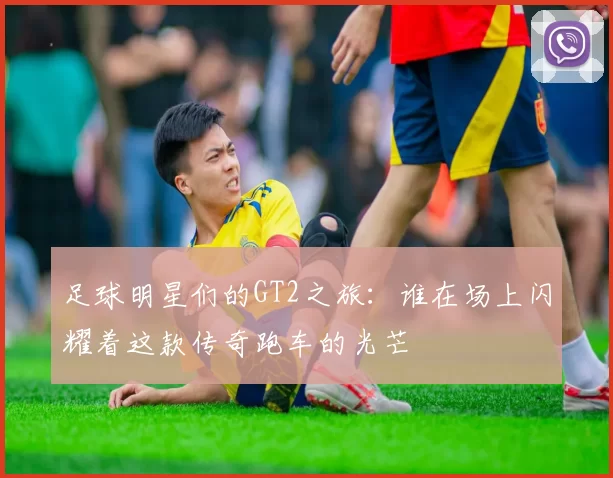 足球明星们的GT2之旅：谁在场上闪耀着这款传奇跑车的光芒