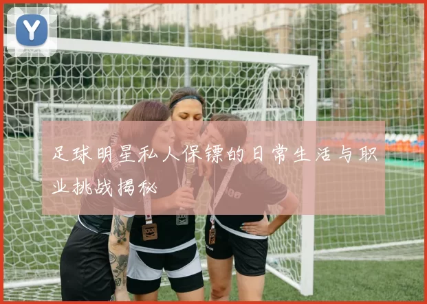 足球明星私人保镖的日常生活与职业挑战揭秘
