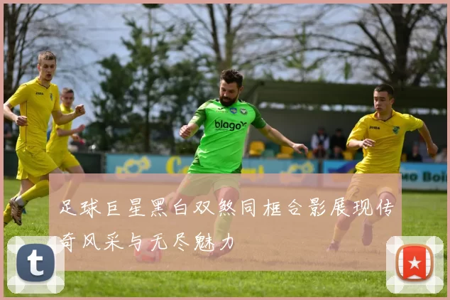 足球巨星黑白双煞同框合影展现传奇风采与无尽魅力