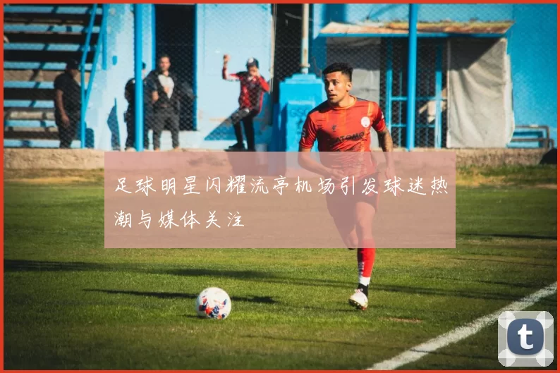 足球明星闪耀流亭机场引发球迷热潮与媒体关注