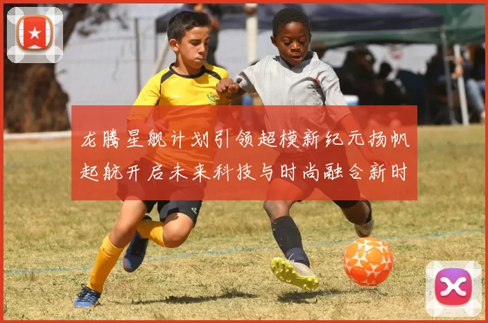 龙腾星舰计划引领超模新纪元扬帆起航开启未来科技与时尚融合新时代