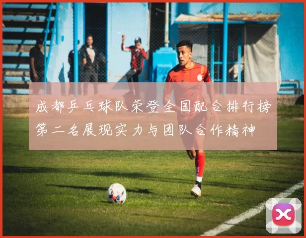 成都乒乓球队荣登全国配合排行榜第二名展现实力与团队合作精神
