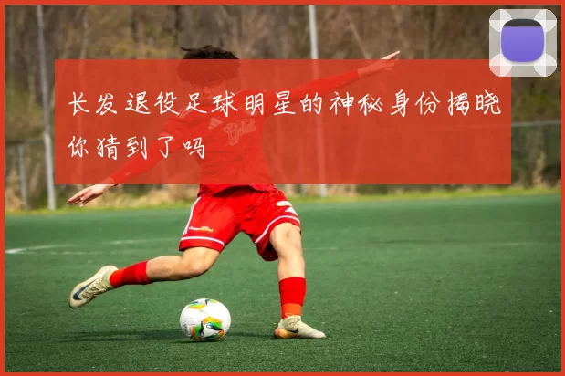 长发退役足球明星的神秘身份揭晓你猜到了吗