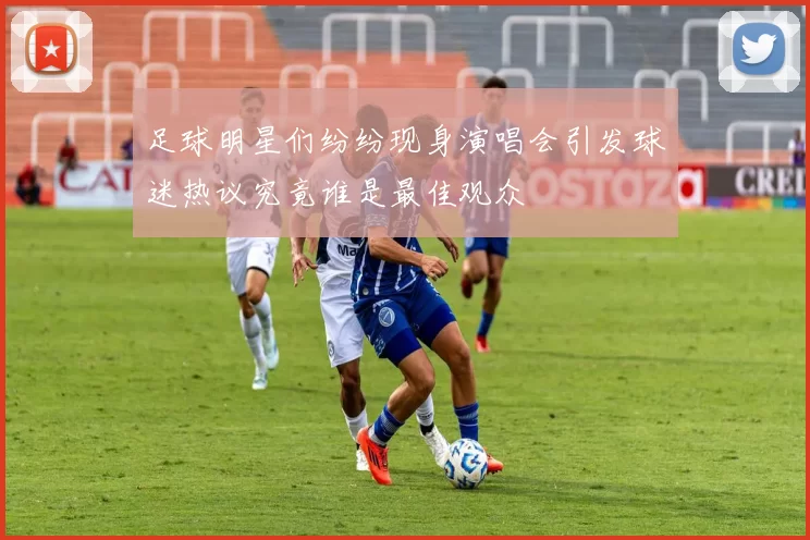 足球明星们纷纷现身演唱会引发球迷热议究竟谁是最佳观众