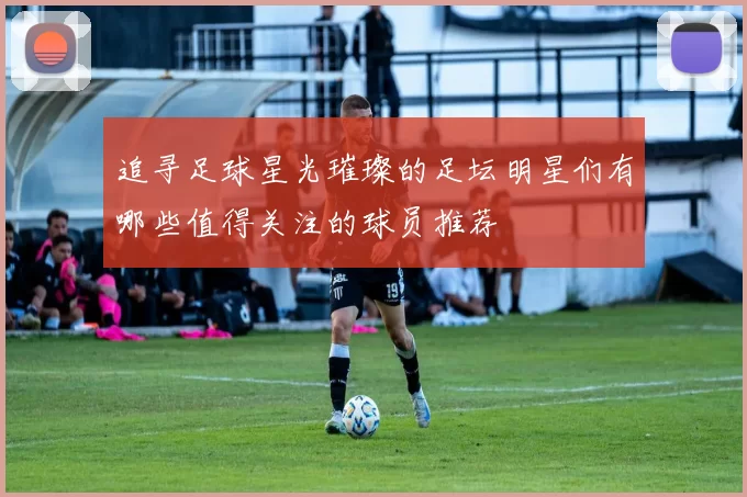追寻足球星光璀璨的足坛明星们有哪些值得关注的球员推荐