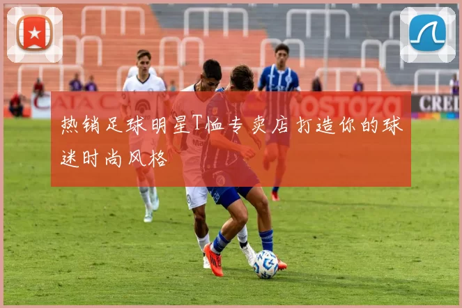 热销足球明星T恤专卖店打造你的球迷时尚风格