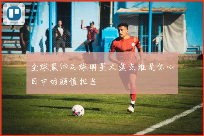 全球最帅足球明星大盘点谁是你心目中的颜值担当
