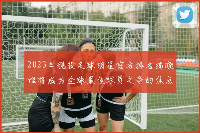 2023年现役足球明星官方排名揭晓谁将成为全球最佳球员之争的焦点