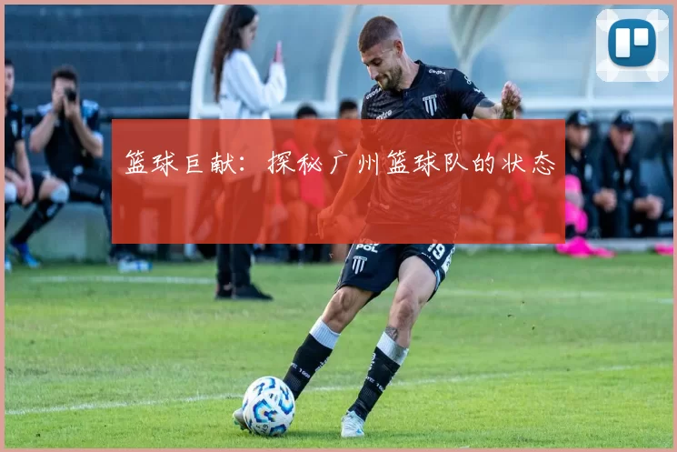 篮球巨献：探秘广州篮球队的状态