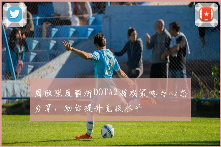 周敏深度解析DOTA2游戏策略与心态分享，助你提升竞技水平