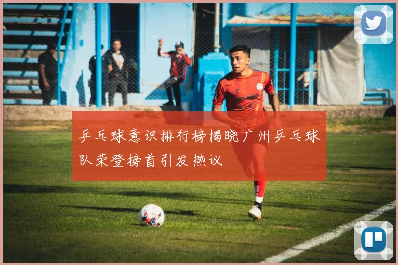 乒乓球意识排行榜揭晓广州乒乓球队荣登榜首引发热议