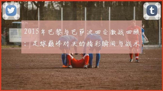 2015年巴黎与巴萨次回合激战回顾：足球巅峰对决的精彩瞬间与战术分析