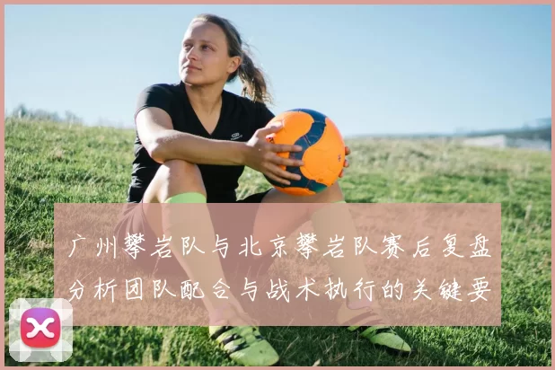 广州攀岩队与北京攀岩队赛后复盘分析团队配合与战术执行的关键要素