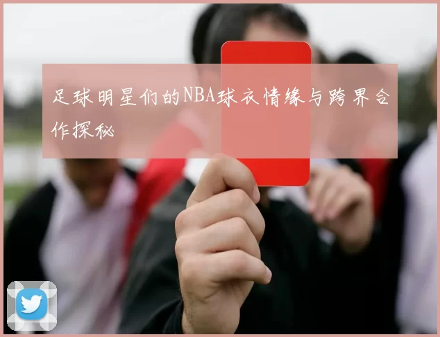 足球明星们的NBA球衣情缘与跨界合作探秘