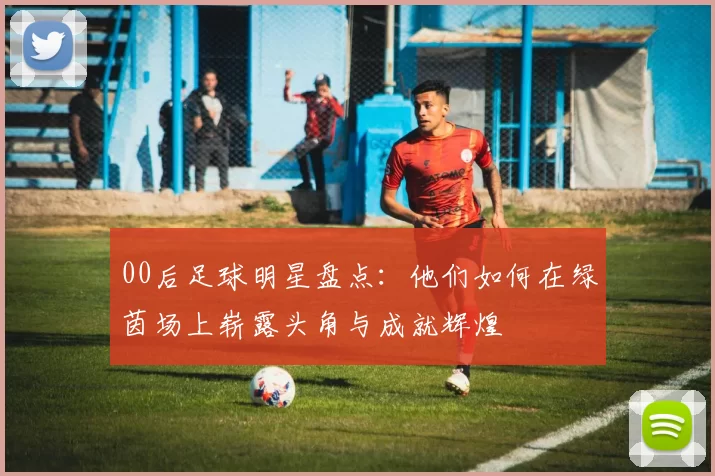 00后足球明星盘点：他们如何在绿茵场上崭露头角与成就辉煌