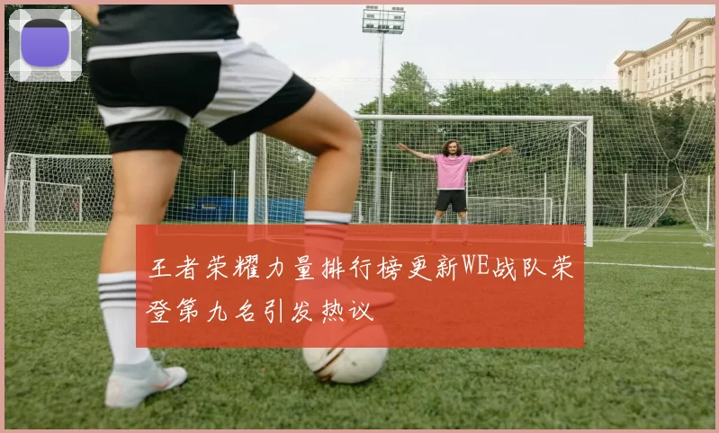 王者荣耀力量排行榜更新WE战队荣登第九名引发热议