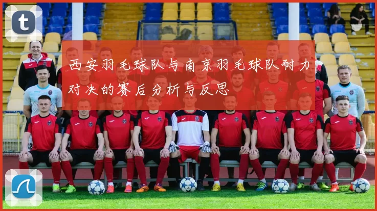 西安羽毛球队与南京羽毛球队耐力对决的赛后分析与反思