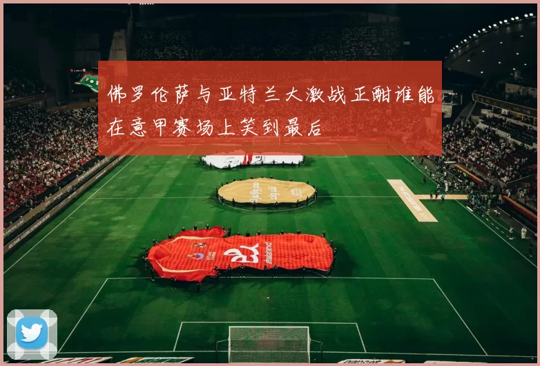 佛罗伦萨与亚特兰大激战正酣谁能在意甲赛场上笑到最后