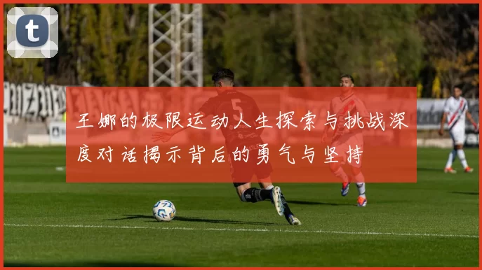 王娜的极限运动人生探索与挑战深度对话揭示背后的勇气与坚持