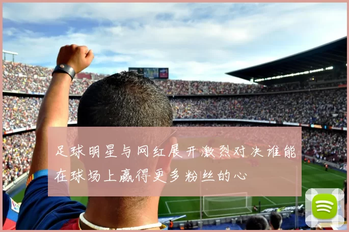 足球明星与网红展开激烈对决谁能在球场上赢得更多粉丝的心
