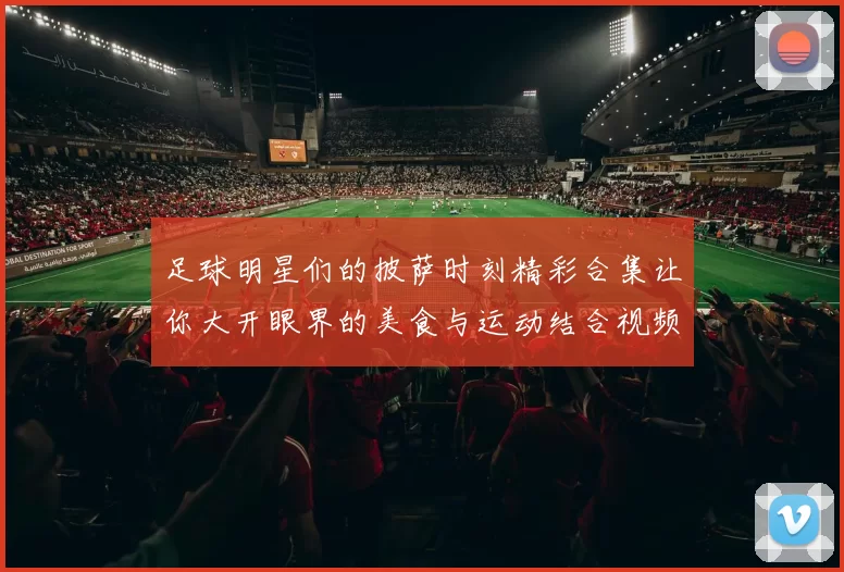 足球明星们的披萨时刻精彩合集让你大开眼界的美食与运动结合视频