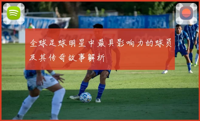全球足球明星中最具影响力的球员及其传奇故事解析