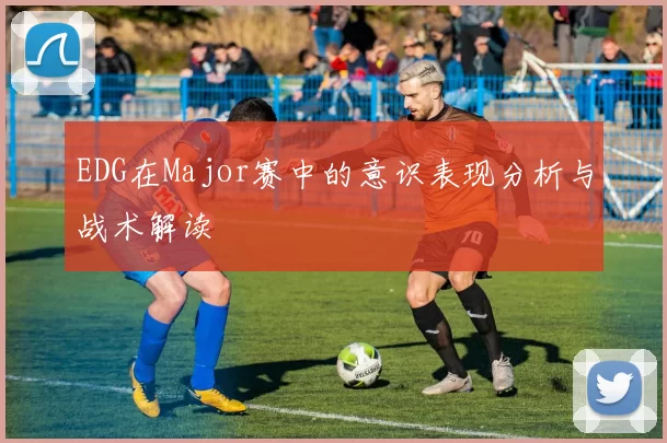 EDG在Major赛中的意识表现分析与战术解读