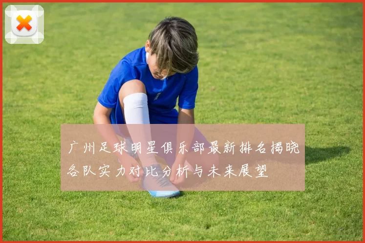广州足球明星俱乐部最新排名揭晓各队实力对比分析与未来展望