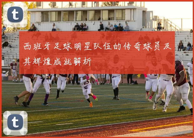 西班牙足球明星队伍的传奇球员及其辉煌成就解析