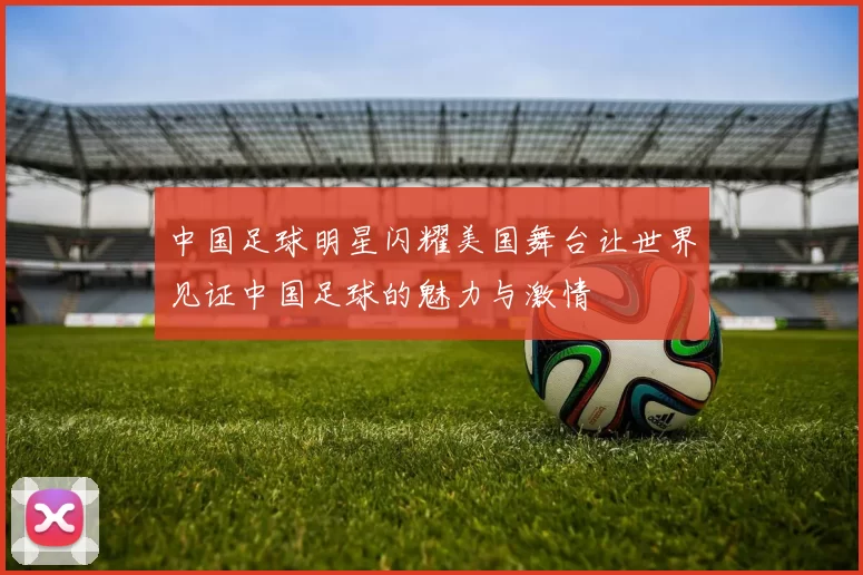 中国足球明星闪耀美国舞台让世界见证中国足球的魅力与激情