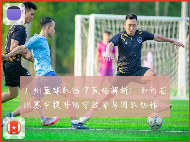 广州篮球队防守策略解析：如何在比赛中提升防守效率与团队协作