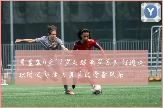 男童装6至12岁足球明星系列打造运动时尚与活力兼具的青春风采