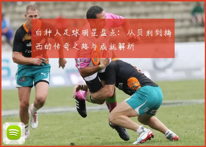 白种人足球明星盘点：从贝利到梅西的传奇之路与成就解析