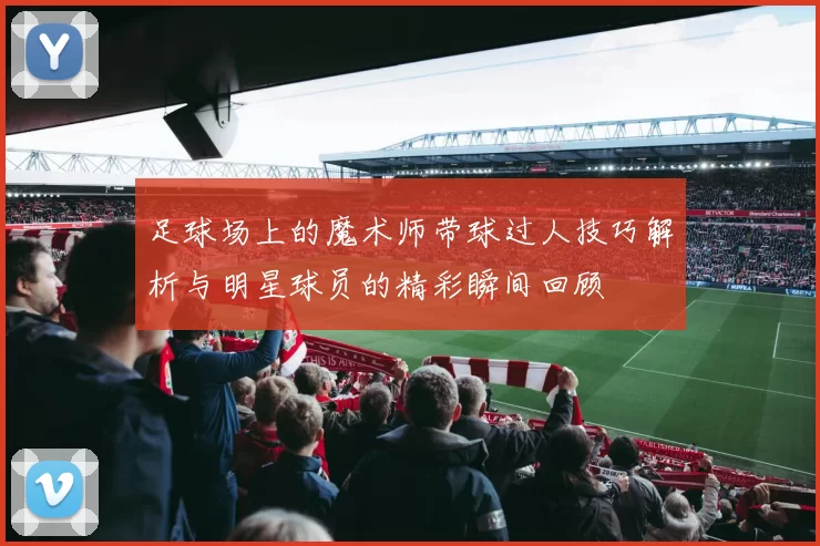 足球场上的魔术师带球过人技巧解析与明星球员的精彩瞬间回顾