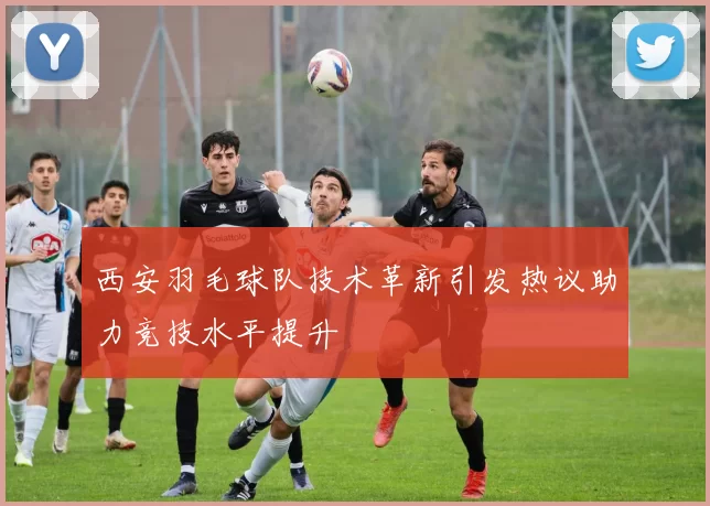 西安羽毛球队技术革新引发热议助力竞技水平提升
