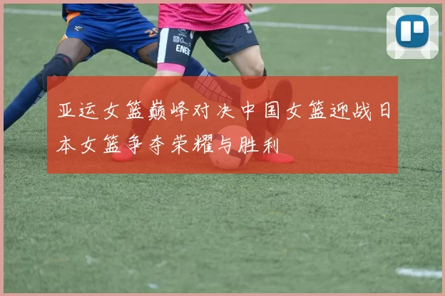 亚运女篮巅峰对决中国女篮迎战日本女篮争夺荣耀与胜利